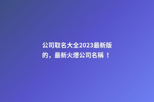 公司取名大全2023最新版的，最新火爆公司名稱！